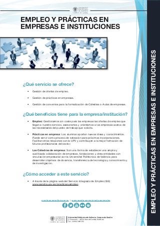 EMPLEOYPRÁCTICASENEMPRESASEINSTITUCIONES
Universitat Politècnica de València - Campus de Gandia
C/ Paranimf, 1 46730 Grau de Gandia (València)
Tel.: +34 962 849 392
EMPLEO Y PRÁCTICAS EN
EMPRESAS E INSTITUCIONES
¿Qué servicio se ofrece?
•	 Gestión de ofertas de empleo.
•	 Gestión de prácticas en empresas.
•	 Gestión de convenios para la formalización de Cátedras o Aulas de empresas.
¿Qué beneficios tiene para la empresa/institución?
•	 Empleo: Gestionamos sin coste para las empresas las ofertas de empleo que
llegan a nuestro servicio, asesoramos y orientamos a las empresas acerca de
las necesidades del puesto de trabajo que solicita.
•	 Prácticas en empresa: Los alumnos aportan nuevas ideas y conocimientos.
Puede servir como proceso de selección para próximas incorporaciones.
Facilitan otras relaciones con la UPV y contribuyen a la mejor formación de
futuros profesionales del sector.
•	 Las Cátedras de empresa: Son una forma de establecer una amplia y
cualificada colaboración de empresas, fundaciones y otras entidades con
vinculación empresarial con la Universitat Politècnica de València para
desarrollar objetivos de docencia, transferencia de tecnología y conocimiento y
de investigación.
¿Cómo acceder a este servicio?
•	 A través de la página web del Servicio Integrado de Empleo (SIE)
www.gandia.upv.es/practicasyempleo.
practicas.epsg@sie.upv.es | www.gandia.upv.es/practicasyempleo
 