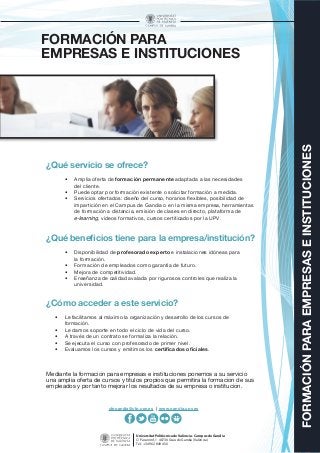 FORMACIÓNPARAEMPRESASEINSTITUCIONES
Universitat Politècnica de València - Campus de Gandia
C/ Paranimf, 1 46730 Grau de Gandia (València)
Tel.: +34 962 849 456
FORMACIÓN PARA
EMPRESAS E INSTITUCIONES
¿Qué servicio se ofrece?
•	 Amplia oferta de formación permanente adaptada a las necesidades
del cliente.
•	 Puede optar por formación existente o solicitar formación a medida.
•	 Servicios ofertados: diseño del curso, horarios flexibles, posibilidad de
impartición en el Campus de Gandia o en la misma empresa, herramientas
de formación a distancia, emisión de clases en directo, plataforma de
e-learning, vídeos formativos, cursos certificados por la UPV.
¿Qué beneficios tiene para la empresa/institución?
•	 Disponibilidad de profesorado experto e instalaciones idóneas para
la formación.
•	 Formación de empleados como garantía de futuro.
•	 Mejora de competitividad.
•	 Enseñanza de calidad avalada por rigurosos controles que realiza la
universidad.
¿Cómo acceder a este servicio?
•	 Le facilitamos al máximo la organización y desarrollo de los cursos de
formación.
•	 Le damos soporte en todo el ciclo de vida del curso.
•	 A través de un contrato se formaliza la relación.
•	 Se ejecuta el curso con profesorado de primer nivel.
•	 Evaluamos los cursos y emitimos los certificados oficiales.
Mediante la formación para empresas e instituciones ponemos a su servicio
una amplia oferta de cursos y títulos propios que permitirá la formación de sus
empleados y por tanto mejorar los resultados de su empresa o institución.
cfpgandia@cfp.upv.es | www.gandia.upv.es
 