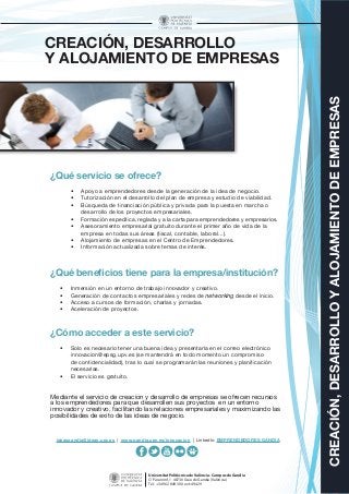 CREACIÓN,DESARROLLOYALOJAMIENTODEEMPRESAS
Universitat Politècnica de València - Campus de Gandia
C/ Paranimf, 1 46730 Grau de Gandia (València)
Tel.: +34 962 849 300 ext: 49429
CREACIÓN, DESARROLLO
Y ALOJAMIENTO DE EMPRESAS
¿Qué servicio se ofrece?
•	 Apoyo a emprendedores desde la generación de la idea de negocio.
•	 Tutorización en el desarrollo del plan de empresa y estudio de viabilidad.
•	 Búsqueda de financiación pública y privada para la puesta en marcha o
desarrollo de los proyectos empresariales.
•	 Formación específica, reglada y a la carta para emprendedores y empresarios.
•	 Asesoramiento empresarial gratuito durante el primer año de vida de la
empresa en todas sus áreas (fiscal, contable, laboral...).
•	 Alojamiento de empresas en el Centro de Emprendedores.
•	 Información actualizada sobre temas de interés.
¿Qué beneficios tiene para la empresa/institución?
•	 Inmersión en un entorno de trabajo innovador y creativo.
•	 Generación de contactos empresariales y redes de networking desde el inicio.
•	 Acceso a cursos de formación, charlas y jornadas.
•	 Aceleración de proyectos.
¿Cómo acceder a este servicio?
•	 Solo es necesario tener una buena idea y presentarla en el correo electrónico
innovacion@epsg.upv.es (se mantendrá en todo momento un compromiso
de confidencialidad), tras lo cual se programarán las reuniones y planificación
necesarias.
•	 El servicio es gratuito.
Mediante el servicio de creación y desarrollo de empresas se ofrecen recursos
a los emprendedores para que desarrollen sus proyectos en un entorno
innovador y creativo, facilitando las relaciones empresariales y maximizando las
posibilidades de éxito de las ideas de negocio.
ideasgandia@ideas.upv.es | www.gandia.upv.es/innovacion | LinkedIn: EMPRENDEDORES GANDIA
 