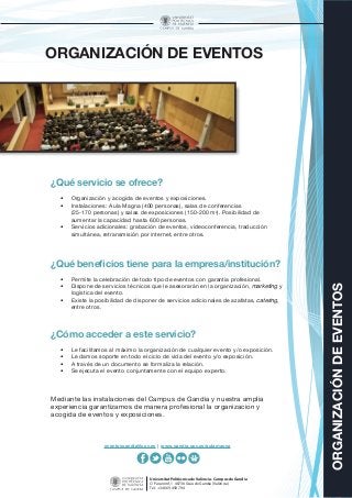 ORGANIZACIÓNDEEVENTOS
Universitat Politècnica de València - Campus de Gandia
C/ Paranimf, 1 46730 Grau de Gandia (València)
Tel.: +34 669 458 794
ORGANIZACIÓN DE EVENTOS
¿Qué servicio se ofrece?
•	 Organización y acogida de eventos y exposiciones.
•	 Instalaciones: Aula Magna (400 personas), salas de conferencias
(25-170 personas) y salas de exposiciones (150-200 m2
). Posibilidad de
aumentar la capacidad hasta 600 personas.
•	 Servicios adicionales: grabación de eventos, videoconferencia, traducción
simultánea, retransmisión por internet, entre otros.
¿Qué beneficios tiene para la empresa/institución?
•	 Permite la celebración de todo tipo de eventos con garantía profesional.
•	 Dispone de servicios técnicos que le asesorarán en la organización, marketing y
logística del evento.
•	 Existe la posibilidad de disponer de servicios adicionales de azafatas, catering,
entre otros.
¿Cómo acceder a este servicio?
•	 Le facilitamos al máximo la organización de cualquier evento y/o exposición.
•	 Le damos soporte en todo el ciclo de vida del evento y/o exposición.
•	 A través de un documento se formaliza la relación.
•	 Se ejecuta el evento conjuntamente con el equipo experto.
Mediante las instalaciones del Campus de Gandia y nuestra amplia
experiencia garantizamos de manera profesional la organización y
acogida de eventos y exposiciones.
eventosgandia@upv.es | www.gandia.upv.es/aulamagna
 