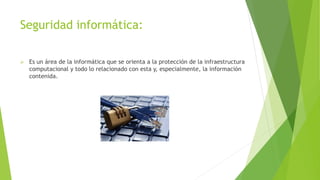Seguridad informática:
 Es un área de la informática que se orienta a la protección de la infraestructura
computacional y todo lo relacionado con esta y, especialmente, la información
contenida.
 