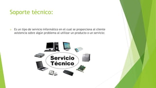 Soporte técnico:
 Es un tipo de servicio informático en el cual se proporciona al cliente
asistencia sobre algún problema al utilizar un producto o un servicio:
 