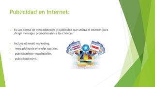 Publicidad en Internet:
 Es una forma de mercadotecnia y publicidad que utiliza el internet para
dirigir mensajes promocionales a los clientes:
• Incluye el email marketing.
• mercadotecnia en redes sociales.
• publicidad por visualización.
• publicidad móvil.
 