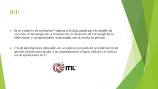 Itil:
 Es un conjunto de conceptos y buenas prácticas usadas para la gestión de
servicios de tecnología de la información, el desarrollo de tecnología de la
información y las operaciones relacionadas con la misma en general.
 ITIL da descripciones detalladas de un extenso conjunto de procedimientos de
gestión ideados para ayudar a las organizaciones a lograr calidad y eficiencia
en las operaciones de TI.
 