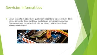 Servicios informáticos
 Son un conjunto de actividades que buscan responder a las necesidades de un
cliente por medio de un cambio de condición en los bienes informáticos
(llámese activos), potenciando el valor de estos y reduciendo el riesgo
inherente del sistema.
 