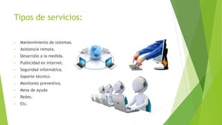 Tipos de servicios:
• Mantenimiento de sistemas.
• Asistencia remota.
• Desarrollo a la medida.
• Publicidad en internet.
• Seguridad informática.
• Soporte técnico.
• Monitoreo preventivo.
• Mesa de ayuda
• Redes.
• Etc.
 