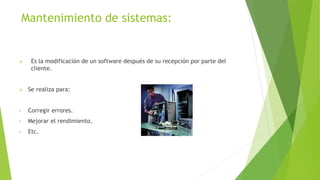Mantenimiento de sistemas:
 Es la modificación de un software después de su recepción por parte del
cliente.
 Se realiza para:
• Corregir errores.
• Mejorar el rendimiento.
• Etc.
 