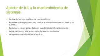 Aporte de itil a la mantenimiento de
sistemas
 Gestión de las interrupciones de mantenimiento:
• Provee de buenas practicas para realizar el mantenimiento de un servicio en
cuanto a:
• Consultar al cliente para establecer cuando realizar el mantenimiento
• Avisar con tiempo suficiente a todos los agentes implicados
• Incorporar dicha información a los SLAs .
 