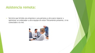 Asistencia remota:
 Servicio que brinda una empresa o una persona a otra para reparar u
optimizar un ordenador u otro equipo sin estar físicamente presente, si no
conectado a la red.
 