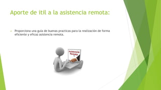 Aporte de itil a la asistencia remota:
 Proporciona una guía de buenas practicas para la realización de forma
eficiente y eficaz asistencia remota.
 