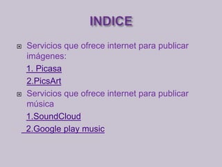  Servicios que ofrece internet para publicar
imágenes:
1. Picasa
2.PicsArt
Servicios que ofrece internet para publicar
música
1.SoundCloud
2.Google play music