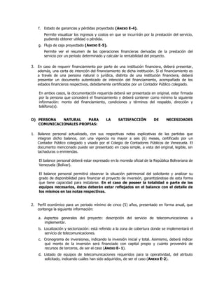 f. Estado de ganancias y pérdidas proyectado (ANEXO E-4).
Permite visualizar los ingresos y costos en que se incurrirán por la prestación del servicio,
pudiendo obtener utilidad o pérdida.
g. Flujo de caja proyectado (ANEXO E-5).
Permite ver el resumen de las operaciones financieras derivadas de la prestación del
servicio por un periodo determinado y calcular la rentabilidad del proyecto.
3. En caso de requerir financiamiento por parte de una institución financiera, deberá presentar,
además, una carta de intención del financiamiento de dicha institución. Si el financiamiento es
a través de una persona natural o jurídica, distinta de una institución financiera, deberá
presentar un documento autenticado de intención del financiamiento, acompañado de los
estados financieros respectivos, debidamente certificados por un Contador Público colegiado.
En ambos casos, la documentación requerida deberá ser presentada en original, estar firmada
por la persona que concederá el financiamiento y deberá contener como mínimo la siguiente
información: monto del financiamiento, condiciones y términos del respaldo, dirección y
teléfono(s).
D) PERSONA NATURAL PARA LA SATISFACCIÓN DE NECESIDADES
COMUNICACIONALES PROPIAS:
1. Balance personal actualizado, con sus respectivas notas explicativas de las partidas que
integran dicho balance, con una vigencia no mayor a seis (6) meses, certificado por un
Contador Público colegiado y visado por el Colegio de Contadores Públicos de Venezuela. El
documento mencionado puede ser presentado en copia simple, a vista del original, legible, sin
tachaduras o enmiendas.
El balance personal deberá estar expresado en la moneda oficial de la República Bolivariana de
Venezuela (Bolívar).
El balance personal permitirá observar la situación patrimonial del solicitante y analizar su
grado de disponibilidad para financiar el proyecto de inversión, garantizándose de esta forma
que tiene capacidad para instalarse. En el caso de poseer la totalidad o parte de los
equipos necesarios, éstos deberán estar reflejados en el balance con el detalle de
los mismos en las notas respectivas.
2. Perfil económico para un periodo mínimo de cinco (5) años, presentado en forma anual, que
contenga la siguiente información:
a. Aspectos generales del proyecto: descripción del servicio de telecomunicaciones a
implementar.
b. Localización y sectorización: está referido a la zona de cobertura donde se implementará el
servicio de telecomunicaciones.
c. Cronograma de inversiones, indicando la inversión inicial y total. Asimismo, deberá indicar
qué monto de la inversión será financiado con capital propio y cuánto provendrá de
recursos de terceros, de ser el caso (ANEXO E- 1).
d. Listado de equipos de telecomunicaciones requeridos para la operatividad, del atributo
solicitado, indicando cuáles han sido adquiridos, de ser el caso (ANEXO E-2).
 