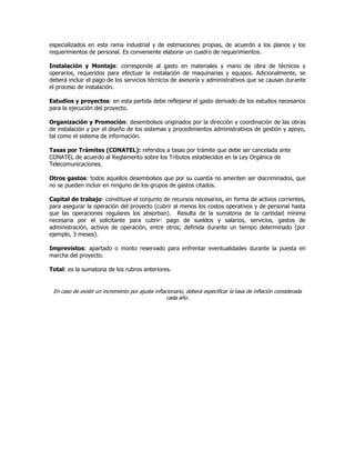 especializados en esta rama industrial y de estimaciones propias, de acuerdo a los planos y los
requerimientos de personal. Es conveniente elaborar un cuadro de requerimientos.
Instalación y Montaje: corresponde al gasto en materiales y mano de obra de técnicos y
operarios, requeridos para efectuar la instalación de maquinarias y equipos. Adicionalmente, se
deberá incluir el pago de los servicios técnicos de asesoría y administrativos que se causan durante
el proceso de instalación.
Estudios y proyectos: en esta partida debe reflejarse el gasto derivado de los estudios necesarios
para la ejecución del proyecto.
Organización y Promoción: desembolsos originados por la dirección y coordinación de las obras
de instalación y por el diseño de los sistemas y procedimientos administrativos de gestión y apoyo,
tal como el sistema de información.
Tasas por Trámites (CONATEL): referidos a tasas por trámite que debe ser cancelada ante
CONATEL de acuerdo al Reglamento sobre los Tributos establecidos en la Ley Orgánica de
Telecomunicaciones.
Otros gastos: todos aquellos desembolsos que por su cuantía no ameriten ser discriminados, que
no se pueden incluir en ninguno de los grupos de gastos citados.
Capital de trabajo: constituye el conjunto de recursos necesarios, en forma de activos corrientes,
para asegurar la operación del proyecto (cubrir al menos los costos operativos y de personal hasta
que las operaciones regulares los absorban). Resulta de la sumatoria de la cantidad mínima
necesaria por el solicitante para cubrir: pago de sueldos y salarios, servicios, gastos de
administración, activos de operación, entre otros; definida durante un tiempo determinado (por
ejemplo, 3 meses).
Imprevistos: apartado o monto reservado para enfrentar eventualidades durante la puesta en
marcha del proyecto.
Total: es la sumatoria de los rubros anteriores.
En caso de existir un incremento por ajuste inflacionario, deberá especificar la tasa de inflación considerada
cada año.
 