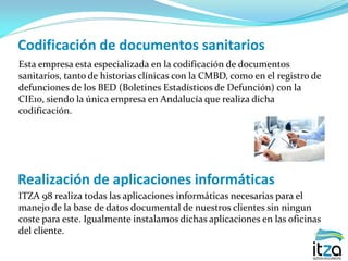 Codificación de documentos sanitarios
Esta empresa esta especializada en la codificación de documentos
sanitarios, tanto de historias clínicas con la CMBD, como en el registro de
defunciones de los BED (Boletines Estadísticos de Defunción) con la
CIE10, siendo la única empresa en Andalucía que realiza dicha
codificación.
Realización de aplicaciones informáticas
ITZA 98 realiza todas las aplicaciones informáticas necesarias para el
manejo de la base de datos documental de nuestros clientes sin ningun
coste para este. Igualmente instalamos dichas aplicaciones en las oficinas
del cliente.
 