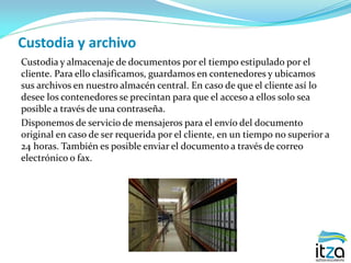 Custodia y archivo
Custodia y almacenaje de documentos por el tiempo estipulado por el
cliente. Para ello clasificamos, guardamos en contenedores y ubicamos
sus archivos en nuestro almacén central. En caso de que el cliente así lo
desee los contenedores se precintan para que el acceso a ellos solo sea
posible a través de una contraseña.
Disponemos de servicio de mensajeros para el envío del documento
original en caso de ser requerida por el cliente, en un tiempo no superior a
24 horas. También es posible enviar el documento a través de correo
electrónico o fax.
 