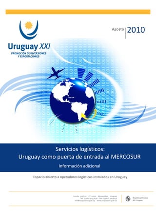 Agosto
                                                                 2010




            Servicios logísticos:
Uruguay como puerta de entrada al MERCOSUR
                     Información adicional

     Espacio abierto a operadores logísticos instalados en Uruguay
 