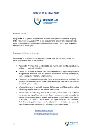 Servicios al inversor




Quiénes somos

Uruguay XXI es la agencia de promoción de inversiones y exportaciones de Uruguay.
Entre otras funciones, Uruguay XXI apoya gratuitamente a los inversores extranjeros,
tanto a quienes están evaluando dónde realizar su inversión como a quienes ya hace
tiempo operan en Uruguay.



Nuestros Servicios al Inversor

Uruguay XXI es el primer punto de contacto para el inversor extranjero. Entre los
servicios que brindamos se encuentran:

       Promoción. Promovemos oportunidades de inversión en eventos estratégicos,
       misiones y rondas de negocios.
       Facilitación de visitas al país de inversores extranjeros, incluyendo organización
       de agenda de reuniones con, por ejemplo, autoridades públicas, proveedores,
       socios potenciales y cámaras empresariales.
       Contacto con los principales actores. Generamos contactos con entidades de
       gobierno, actores industriales, instituciones financieras, centros de I+D y socios
       potenciales, entre otros.
       Información macro y sectorial. Uruguay XXI prepara periódicamente estudios
       sobre Uruguay y los diversos sectores de la economía.
       Información a medida. Preparamos información personalizada para contestar
       sus preguntas específicas, como ser datos macroeconómicos, mercado de
       trabajo, impuestos y aspectos legales, programas de incentivo a las inversiones,
       localización, y costos. Publicación de oportunidades de inversión.
       Periódicamente publicamos en nuestra página información sobre proyectos de
       inversión que nos comunican entes públicos y empresas privadas.


                             www.uruguayxxi.gub.uy
                           inversiones@uruguayxxi.gub.uy




10
 