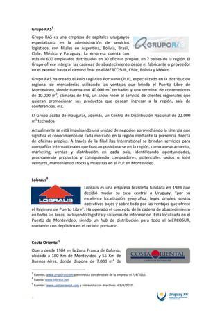 Grupo RAS3
Grupo RAS es una empresa de capitales uruguayos
especializada en la administración de servicios
logísticos, con filiales en Argentina, Bolivia, Brasil,
Chile, México y Paraguay. La empresa cuenta con
más de 600 empleados distribuidos en 30 oficinas propias, en 7 países de la región. El
Grupo ofrece integrar las cadenas de abastecimiento desde el fabricante o proveedor
en el exterior hasta el destino final en el MERCOSUR, Chile, Bolivia y México.

Grupo RAS ha creado el Polo Logístico Portuario (PLP), especializado en la distribución
regional de mercaderías utilizando las ventajas que brinda el Puerto Libre de
Montevideo, donde cuenta con 40.000 m2 techados y una terminal de contenedores
de 10.000 m2, cámaras de frío, un show room al servicio de clientes regionales que
quieran promocionar sus productos que desean ingresar a la región, sala de
conferencias, etc.

El Grupo acaba de inaugurar, además, un Centro de Distribución Nacional de 22.000
m2 techados.

Actualmente se está impulsando una unidad de negocios aprovechando la sinergia que
significa el conocimiento de cada mercado en la región mediante la presencia directa
de oficinas propias. A través de la filial Ras International se brindan servicios para
compañías internacionales que buscan posicionarse en la región, como asesoramiento,
marketing, ventas y distribución en cada país, identificando oportunidades,
promoviendo productos y consiguiendo compradores, potenciales socios o joint
ventures, manteniendo stocks y muestras en el PLP en Montevideo.


Lobraus4
                             Lobraus es una empresa brasileña fundada en 1989 que
                             decidió mudar su casa central a Uruguay, “por su
                             excelente localización geográfica, leyes simples, costos
                             operativos bajos y sobre todo por las ventajas que ofrece
el Régimen de Puerto Libre”. Ha operado el concepto de la cadena de abastecimiento
en todas las áreas, incluyendo logística y sistemas de información. Está localizada en el
Puerto de Montevideo, siendo un hub de distribución para todo el MERCOSUR,
contando con depósitos en el recinto portuario.


Costa Oriental5
Opera desde 1984 en la Zona Franca de Colonia,
ubicada a 180 Km de Montevideo y 55 Km de
Buenos Aires, donde dispone de 7.000 m2 de

3
    Fuentes: www.gruporas.com y entrevista con directivo de la empresa el 7/4/2010.
4
    Fuente: www.lobraus.net
5
    Fuentes: www.costaoriental.com y entrevista con directivos el 9/4/2010.


3
 
