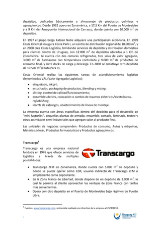 depósitos, dedicados básicamente a almacenaje de productos químicos y
agroquímicos. Desde 1992 opera en Zonamérica, a 17,5 Km del Puerto de Montevideo
y a 9 Km del Aeropuerto Internacional de Carrasco, donde cuenta con 20.000 m 2 de
depósitos.

En 1997 el grupo belga Katoen Natie adquiere una participación accionaria. En 1999
Costa Oriental inaugura Costa Park I, un centro de distribución regional de 10.000 m2, y
en 2000 crea Costa Logística, brindando servicios de depósito y distribución doméstica
para clientes dentro de Uruguay, con 12.000 m2 de depósitos ubicados a 1 Km de
Zonamerica. Se cuenta con dos cámaras refrigeradas, tres salas de valor agregado,
3.000 m2 de Farmazona con temperatura controlada y 9.000 m2 de productos de
consumo final, y siete docks de carga y descarga. En 2008 se construye otro depósito
de 10.500 m2 (Costa Park II).

Costa Oriental realiza las siguientes tareas de acondicionamiento logístico
denominadas VAL (Valor Agregado Logístico):
           etiquetado, ink.jet;
           estuchados, packaging de productos, blending y mixing;
           slitting, control de calidad/funcionamiento;
           ensambles de kits, colocación o cambio de insumos eléctricos/electrónicos,
           refurbishing;
           inserts de catálogos, abastecimiento de líneas de montaje.

La empresa cuenta con áreas específicas dentro del depósito para el desarrollo de
“mini factories”, pequeñas plantas de armado, ensamble, cortado, laminado, testeo y
otras actividades semi-industriales que agregan valor al producto final.

Las unidades de negocios comprenden: Productos de consumo, Autos y máquinas,
Materias primas, Productos farmacéuticos y Productos agroquímicos.


Transcargo6
Transcargo es una empresa nacional
fundada en 1976 que ofrece servicios de
logística   a  través   de    múltiples
posibilidades:

           Transcargo ZFM en Zonamerica, donde cuenta con 5.000 m2 de depósito y
           donde se puede operar como CDR, usuario indirecto de Transcargo ZFM o
           simplemente como depositante.
           En la Zona Franca de Libertad, donde dispone de un depósito de 2.000 m 2, lo
           cual le permite al cliente aprovechar las ventajas de Zona Franca con tarifas
           más convenientes.
           Opera con otro depósito en el Puerto de Montevideo bajo régimen de Puerto
           Libre.


6
    Fuentes: www.transcargo.com y entrevista realizada con directivo de la empresa el 25/3/2010.


4
 
