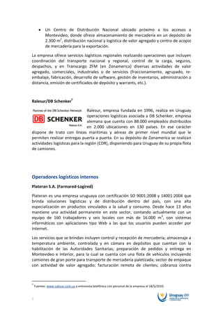 Un Centro de Distribución Nacional ubicado próximo a los accesos a
           Montevideo, donde ofrece almacenamiento de mercadería en un depósito de
           2.300 m2, distribución nacional y logística de valor agregado y centro de acopio
           de mercadería para la exportación.

La empresa ofrece servicios logísticos regionales realizando operaciones que incluyen
coordinación del transporte nacional y regional, control de la carga, seguros,
despachos, y en Transcargo ZFM (en Zonamerica) diversas actividades de valor
agregado, comerciales, industriales o de servicios (fraccionamiento, agrupado, re-
embalaje, fabricación, desarrollo de software, gestión de inventarios, administración a
distancia, emisión de certificados de depósito y warrants, etc.).



Ralesur/DB Schenker7

                                Ralesur, empresa fundada en 1996, realiza en Uruguay
                                operaciones logísticas asociada a DB Schenker, empresa
                                alemana que cuenta con 88.000 empleados distribuidos
                                en 2.000 ubicaciones en 130 países. En ese carácter
dispone de trato con líneas marítimas y aéreas de primer nivel mundial que le
permiten realizar entregas puerta a puerta. En su depósito de Zonamerica se realizan
actividades logísticas para la región (CDR), disponiendo para Uruguay de su propia flota
de camiones.




Operadores logísticos internos
Plateran S.A. (Farmared-Logired)

Plateran es una empresa uruguaya con certificación SO 9001:2008 y 14001:2004 que
brinda soluciones logísticas y de distribución dentro del país, con una alta
especialización en productos vinculados a la salud y consumo. Desde hace 13 años
mantiene una actividad permanente en este sector, contando actualmente con un
equipo de 160 trabajadores y seis locales con más de 16.000 m2, con sistemas
informáticos con aplicaciones tipo Web a las que los usuarios pueden acceder por
Internet.

Los servicios que se brindan incluyen control y recepción de mercadería; almacenaje a
temperatura ambiente, controlada y en cámara en depósitos que cuentan con la
habilitación de las Autoridades Sanitarias; preparación de pedidos y entrega en
Montevideo e Interior, para la cual se cuenta con una flota de vehículos incluyendo
camiones de gran porte para transporte de mercadería paletizada; sector de empaque
con actividad de valor agregado; facturación remota de clientes; cobranza contra



7
    Fuentes: www.ralesur.com.uy y entrevista telefónica con personal de la empresa el 18/5/2010.


5
 