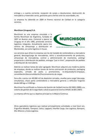 entrega y a cuenta corriente; recepción de canjes y devoluciones; destrucción de
mercadería y materiales varios, gestiones para clientes ante las autoridades, etc.

La empresa ha obtenido en 2009 el Premio nacional de Calidad en la categoría
servicios.



Murchison (Uruguay) S.A.

Murchison es una empresa vinculada a la
familia Murchison de Argentina, fundada en
1897 en Buenos aires. Comenzó a operar en
Uruguay en el año 1985, prestando servicios
logísticos integrales. Actualmente opera tres
centros de almacenaje y distribución en
Montevideo, así como logística in-house.

Los servicios que ofrece la empresa son los de traslado de contenedores y mercadería
general, descarga/carga de mercaderías, retiro y acondicionamiento de productos,
almacenaje de mercaderías, control y administración de inventarios, picking/
preparación y distribución de pedidos, entregas “just in time”, preparación de pedidos
y distribución de mercadería.

Además se realizan tareas de valor agregado: Murchison adquirió una moderna planta
de empaque, donde se realizan tareas de termo contracción de productos, packaging
especiales, armado de packs y promociones, re-etiquetado/re-empaque,
consolidación/desconsolidación/fraccionamiento de cargas

Para ello, cuenta con 40.000 m2 de depósitos cerrados, muelles para carga/ descarga,
simultáneas, chasis porta contenedores y mercadería general, y vehículos furgones
desde 600 kgs a 3.500 kgs.

Murchison ha certificado su Sistema de Gestión de Calidad (norma ISO 9001:2008) y su
sistema de gestión de la seguridad y salud ocupacional (norma OHSAS 18.001:2007).

La empresa afirma que su objetivo principal es la Mejora Continua.




Otros operadores logísticos que realizan principalmente actividades a nivel local son,
Frigorífico Modelo, Tiempost, Calico, Logipark, Interflet Cargo, Exo Logística, Bomport,
DSL-Milanco y Costa Logística.




6
 