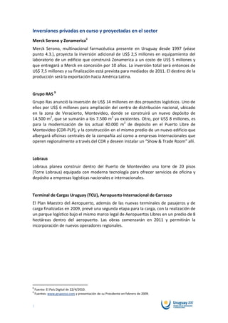Inversiones privadas en curso y proyectadas en el sector
Merck Serono y Zonamerica8
Merck Serono, multinacional farmacéutica presente en Uruguay desde 1997 (véase
punto 4.3.), proyecta la inversión adicional de US$ 2,5 millones en equipamiento del
laboratorio de un edificio que construirá Zonamerica a un costo de US$ 5 millones y
que entregará a Merck en concesión por 10 años. La inversión total será entonces de
US$ 7,5 millones y su finalización está prevista para mediados de 2011. El destino de la
producción será la exportación hacia América Latina.


Grupo RAS 9
Grupo Ras anunció la inversión de US$ 14 millones en dos proyectos logísticos. Uno de
ellos por US$ 6 millones para ampliación del centro de distribución nacional, ubicado
en la zona de Veracierto, Montevideo, donde se construirá un nuevo depósito de
14.500 m2, que se sumarán a los 7.500 m2 ya existentes. Otro, por US$ 8 millones, es
para la modernización de los actual 40.000 m2 de depósito en el Puerto Libre de
Montevideo (CDR-PLP), y la construcción en el mismo predio de un nuevo edificio que
albergará oficinas centrales de la compañía así como a empresas internacionales que
operen regionalmente a través del CDR y deseen instalar un “Show & Trade Room” allí.


Lobraus
Lobraus planea construir dentro del Puerto de Montevideo una torre de 20 pisos
(Torre Lobraus) equipada con moderna tecnología para ofrecer servicios de oficina y
depósito a empresas logísticas nacionales e internacionales.


Terminal de Cargas Uruguay (TCU), Aeropuerto Internacional de Carrasco
El Plan Maestro del Aeropuerto, además de las nuevas terminales de pasajeros y de
carga finalizadas en 2009, prevé una segunda etapa para la carga, con la realización de
un parque logístico bajo el mismo marco legal de Aeropuertos Libres en un predio de 8
hectáreas dentro del aeropuerto. Las obras comenzarán en 2011 y permitirán la
incorporación de nuevos operadores regionales.




8
    Fuente: El País Digital de 22/4/2010.
9
    Fuentes: www.gruporas.com y presentación de su Presidente en febrero de 2009.


7
 