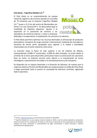 Polo Oeste - Frigorífico Modelo S.A.10
El Polo Oeste es un emprendimiento de parque
industrial, logístico y de servicios ubicado en un predio
de 74 hectáreas que la empresa Frigorífico Modelo
S.A.11 posee a 11,5 km del centro de Montevideo con
frente a la ruta nacional Nº 1. Se desarrollará bajo la
modalidad de Depósito Aduanero. Apunta a la
expansión en la prestación de servicios a los
operadores de comercio exterior, y reúne a empresas
dedicadas a la exportación, la importación, los servicios y la industria.
El Polo Oeste permitirá optimizar los recursos destinados al almacenaje de productos
perecederos, transporte de carga nacional e internacional, trasbordo de mercadería a
camiones de menor porte apropiados para ingresar a la ciudad y actividades
relacionadas con el sector industrial, entre otras.

La inversión hasta la fecha ha sido superior a los 10 millones de dólares,
comprendiendo 14.000 m2 construidos, 12.000 de ellos techados. Se prevé desde el
arriendo de la tierra para desarrollos particulares hasta la construcción de soluciones
llave en mano. La empresa anuncia estar abierta a la incorporación de socios
estratégicos, especialmente vinculados a la actividad portuaria y de transporte.

Se dispondrá de un espacio destinado a la Dirección de Aduanas, de manera que la
carga con destino al Puerto de Montevideo sea inspeccionada a la salida del Polo Oeste
y luego precintada hasta el puerto sin necesidad de ulteriores controles, agilizando
todo el operativo.




10
  Fuentes: www.frimosa.com.uy y de entrevista con directivo el 16/4/2010.
11
  Frigorífico Modelo S.A. es una empresa nacional fundada en 1929, la cual ha venido ampliando su producción,
desde suministro de frio y elaboración de hielos en rolos hasta el desarrollo de otra amplia gama de actividades:
empaque de frutas, producción y comercialización de jugos concentrados y aceites esenciales y diversos
emprendimientos agropecuarios.


8
 