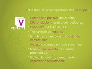 Nuestros servicios aportan estas ventajas:

           * Percepción positiva del cliente.

    V      * Diferenciación frente a competidores.

VENTAJAS * Confianza de los clientes.
         * Transmisión de valores.
           * Impulso y refuerzo de las acciones
             comerciales.
           * Acceso a clientes en todo el mundo.
           * Mejor conocimiento de clientes
             potenciales.
           * Motivación interna permanente,
             implicación responsable.
 