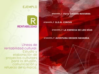 EJEMPLO
                                 propuesta_1   Feria ORIGEN NAVARRA



                 R
        RENTABILIDAD
                         propuesta_2   D.O.N. CIRCUS


                                 propuesta_3   LA ESENCIA DE LOS DÍAS


                         propuesta_4   AVENTURA ORIGEN NAVARRA


            Líneas de
rentabilidad cultural:
             Estudio y
      elaboración de
 proyectos culturaes
     para la difusión,
     comunicación y
refuerzo de la marca.
 