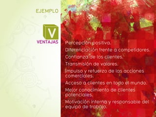 EJEMPLO




    V
VENTAJAS   Percepción positiva.
           Diferenciación frente a competidores.
           Confianza de los clientes.
           Transmisión de valores.
           Impulso y refuerzo de las acciones
           comerciales.
           Acceso a clientes en todo el mundo.
           Mejor conocimiento de clientes
           potenciales.
           Motivación interna y responsable del
           equipo de trabajo.
 
