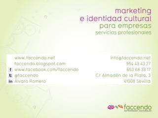 marketing
                            e identidad cultural
                                 para empresas
                                servicios profesionales




www.faccendo.net                      info@faccendo.net
faccendo.blogspot.com                        954 43 43 27
www.facebook.com/faccendo                    653 68 33 17
@faccendo                       C/ Almadén de la Plata, 3
Álvaro Romero                               41008 Sevilla
 