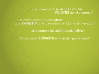 ¿Se corresponde mi imagen con los
                          valores de mi empresa?
  ¿Mi marca es lo suficiente eficaz
para competir ante la realidad cambiante del mercado?

           ¿Me conoce mi público objetivo?

  ¿Cómo puedo optimizar mi inversión publicitaria?
 