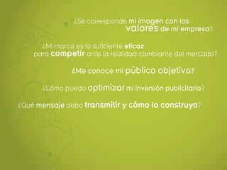 ¿Se corresponde mi imagen con los
                              valores de mi empresa?
      ¿Mi marca es lo suficiente eficaz
    para competir ante la realidad cambiante del mercado?

               ¿Me conoce mi público objetivo?

      ¿Cómo puedo optimizar mi inversión publicitaria?

¿Qué mensaje debo transmitir y cómo lo construyo?
 