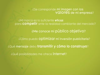 ¿Se corresponde mi imagen con los
                               valores de mi empresa?
      ¿Mi marca es lo suficiente eficaz
    para competir ante la realidad cambiante del mercado?

               ¿Me conoce mi público objetivo?

      ¿Cómo puedo optimizar mi inversión publicitaria?

¿Qué mensaje debo transmitir y cómo lo construyo?

 ¿Qué posibilidades me ofrece Internet?
 