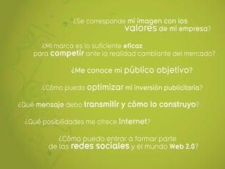 ¿Se corresponde mi imagen con los
                               valores de mi empresa?
      ¿Mi marca es lo suficiente eficaz
    para competir ante la realidad cambiante del mercado?

               ¿Me conoce mi público objetivo?

      ¿Cómo puedo optimizar mi inversión publicitaria?

¿Qué mensaje debo transmitir y cómo lo construyo?

 ¿Qué posibilidades me ofrece Internet?

           ¿Cómo puedo entrar a formar parte
        de las redes sociales y el mundo Web 2.0?
 