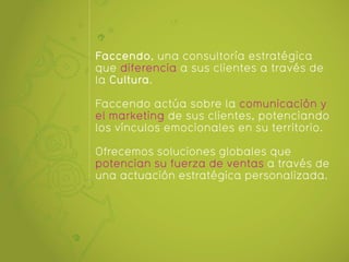 Faccendo, una consultoría estratégica
que diferencia a sus clientes a través de
la Cultura.

Faccendo actúa sobre la comunicación y
el marketing de sus clientes, potenciando
los vínculos emocionales en su territorio.

Ofrecemos soluciones globales que
potencian su fuerza de ventas a través de
una actuación estratégica personalizada.
 