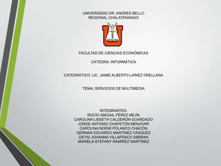 UNIVERSIDAD DR. ANDRES BELLO
REGIONAL CHALATENANGO
FACULTAD DE CIENCIAS ECONÓMICAS
CÁTEDRA: INFORMÁTICA
CATEDRÁTICO: LIC. JAIME ALBERTO LAÍNEZ ORELLANA
TEMA: SERVICIOS DE MULTIMEDIA
INTEGRANTES:
ROCÍO ABIGAIL PÉREZ MEJÍA
CAROLINA LISSETH CALDERÓN GUARDADO
JORGE ANTONIO CHAPETÓN MENJÍVAR
CAROLINA NOEMÍ POLANCO CHACÓN
GERMAN EDUARDO MARTÍNEZ VÁSQUEZ
DEYSI JOHANNA VILLAFRACO SIBRIAN
MARIELA STEFANY RAMÍREZ MARTÍNEZ
 