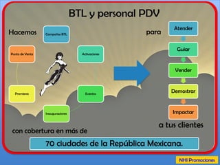 ¿Que hacemos? Display.
Fabricación y
montaje
Promociones
BTL
• Promociones.
• Centros de canje.
• Activaciones.
• Muestreos.
• Eventos.
• Guerrilla y Street Marketing.
• Field Marketing.
• Retail Marketing.
• Event Marketing.
• Sorteos.
• Instant Win.
• Concursos.
• Premios asegurados.
• Implementación por SMS,
online, social media, etc.
• Gestoría y logística.
• Trámites SEGOB y Profeco.
• Stands.
• Escenografía.
• Display.
• Volumétricos.
• Eventos temáticos.
• Expos.
• Decoración.
 