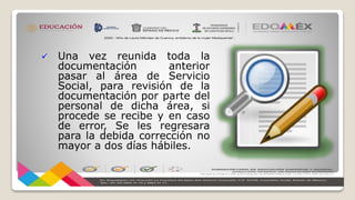  Una vez reunida toda la
documentación anterior
pasar al área de Servicio
Social, para revisión de la
documentación por parte del
personal de dicha área, si
procede se recibe y en caso
de error, Se les regresara
para la debida corrección no
mayor a dos días hábiles.
 