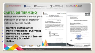 En hoja membretada y emitida por la
Institución en donde el prestador
realizó su Servicio Social.
 Nombre (Estudiante)
 Perfil Profesional (Carrera)
 Número de Control
 Fecha de Inicio y Término
Horario y Duración.
 Sellos
 