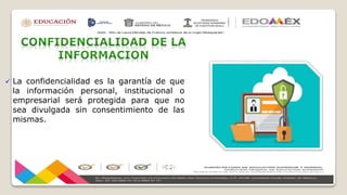  La confidencialidad es la garantía de que
la información personal, institucional o
empresarial será protegida para que no
sea divulgada sin consentimiento de las
mismas.
 