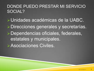 DONDE PUEDO PRESTAR MI SERVICIO
SOCIAL?

 Unidades académicas de la UABC.
 Direcciones generales y secretarías.
 Dependencias oficiales, federales,
  estatales y municipales.
 Asociaciones Civiles.




                                  07/12/2011   3
 