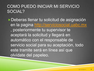 COMO PUEDO INICIAR MI SERVICIO
SOCIAL?
Deberas llenar tu solicitud de asignación
 en la pagina http://serviciosocial.uabc.mx
 , posteriormente tu supervisor te
 aceptará la solicitud y llegará en
 automático con el responsable de
 servicio social para su aceptación, todo
 este tramite será en línea así que
 olvídate del papeleo.


                                      07/12/2011   4
 