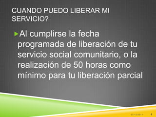 CUANDO PUEDO LIBERAR MI
SERVICIO?

Al cumplirse la fecha
 programada de liberación de tu
 servicio social comunitario, o la
 realización de 50 horas como
 mínimo para tu liberación parcial



                              07/12/2011   6
 
