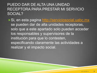 PUEDO DAR DE ALTA UNA UNIDAD
RECEPTORA PARA PRESTAR MI SERVICIO
SOCIAL?
Si, en esta pagina http://serviciosocial.uabc.mx
 se pueden dar de alta unidades receptoras,
 solo que a este apartado solo pueden acceder
 los responsables y supervisores de la
 institución para que lo contesten,
 especificando claramente las actividades a
 realizar y el impacto social.




                                            07/12/2011   8
 