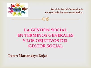 
LA GESTIÓN SOCIAL
EN TERMINOS GENERALES
Y LOS OBJETIVOS DEL
GESTOR SOCIAL
Tutor: Mariandrys Rojas
Servicio Social Comunitario
en ayuda de los más necesitados.
 