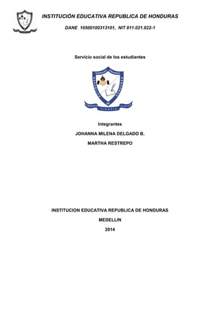 INSTITUCIÓN EDUCATIVA REPUBLICA DE HONDURAS
DANE 10500100313101, NIT 811.021.822-1
Servicio social de los estudiantes
Integrantes
JOHANNA MILENA DELGADO B.
MARTHA RESTREPO
INSTITUCION EDUCATIVA REPUBLICA DE HONDURAS
MEDELLIN
2014
 