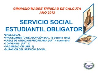 GIMNASIO MADRE TRINIDAD DE CALCUTA
AÑO 2013
SERVICIO SOCIAL
ESTUDIANTIL OBLIGATORIO
•BASE LEGAL
•PROCEDIMIENTO DE ADOPCIÓN (Art.. 15 Decreto 1860)
•AREAS DE ATENCION PRIORITARIA (ART. 4 numeral 4)
•CONVENIOS (ART. 5)
•ORGANIZACIÓN (ART. 5)
•DURACION DEL SERVICIO SOCIAL
 