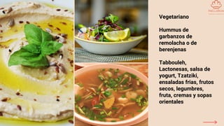 Vegetariano
Hummus de
garbanzos de
remolacha o de
berenjenas
Tabbouleh,
Lactonesas, salsa de
yogurt, Tzatziki,
ensaladas frias, frutos
secos, legumbres,
fruta, cremas y sopas
orientales
 
