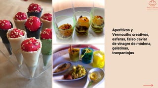 Aperitivos y
Vermouths creativos,
esferas, falso caviar
de vinagre de módena,
gelatinas,
tranpantojos
 